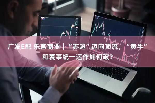 广发E配 乐言商业｜“苏超”迈向顶流，“黄牛”和赛事统一运作如何破？