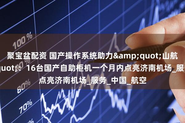 聚宝盆配资 国产操作系统助力&quot;山航速度&quot;：16台国产自助柜机一个月内点亮济南机场_服务_中国_航空