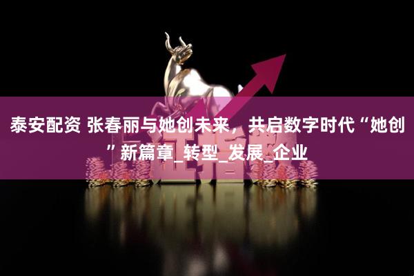 泰安配资 张春丽与她创未来，共启数字时代“她创”新篇章_转型_发展_企业