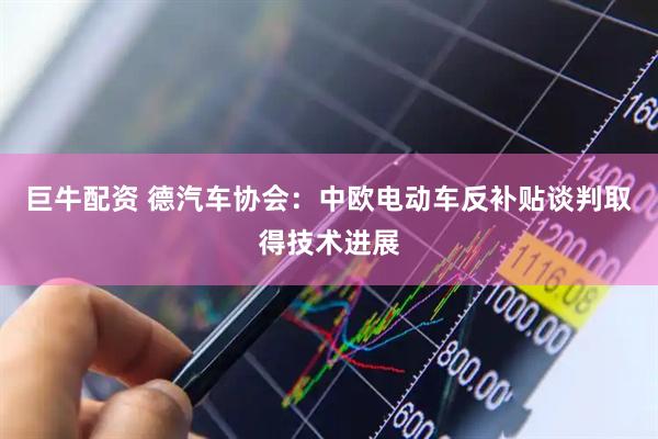巨牛配资 德汽车协会：中欧电动车反补贴谈判取得技术进展