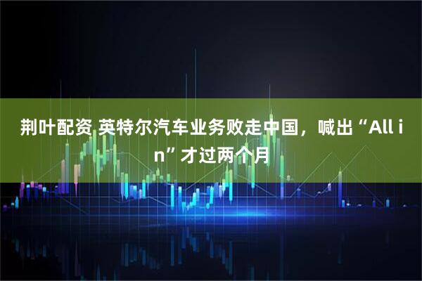 荆叶配资 英特尔汽车业务败走中国，喊出“All in”才过两个月