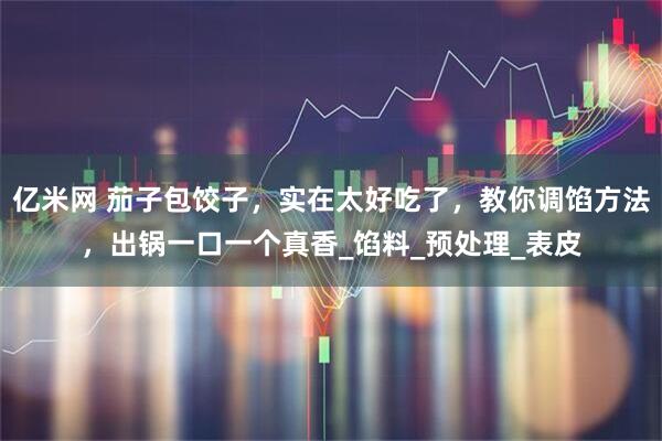 亿米网 茄子包饺子，实在太好吃了，教你调馅方法，出锅一口一个真香_馅料_预处理_表皮