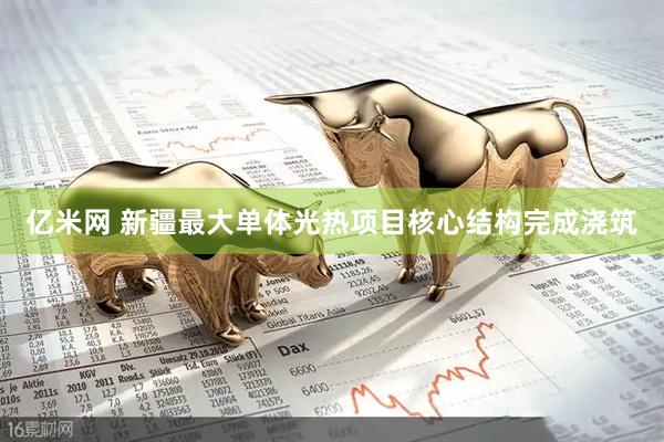 亿米网 新疆最大单体光热项目核心结构完成浇筑