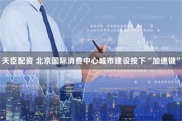 天臣配资 北京国际消费中心城市建设按下“加速键”