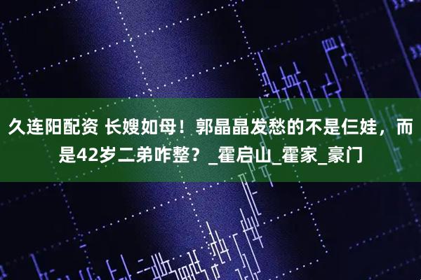 久连阳配资 长嫂如母！郭晶晶发愁的不是仨娃，而是42岁二弟咋整？_霍启山_霍家_豪门